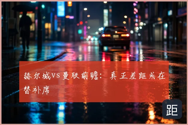 赫尔城vs曼联前瞻：真正差距或在替补席